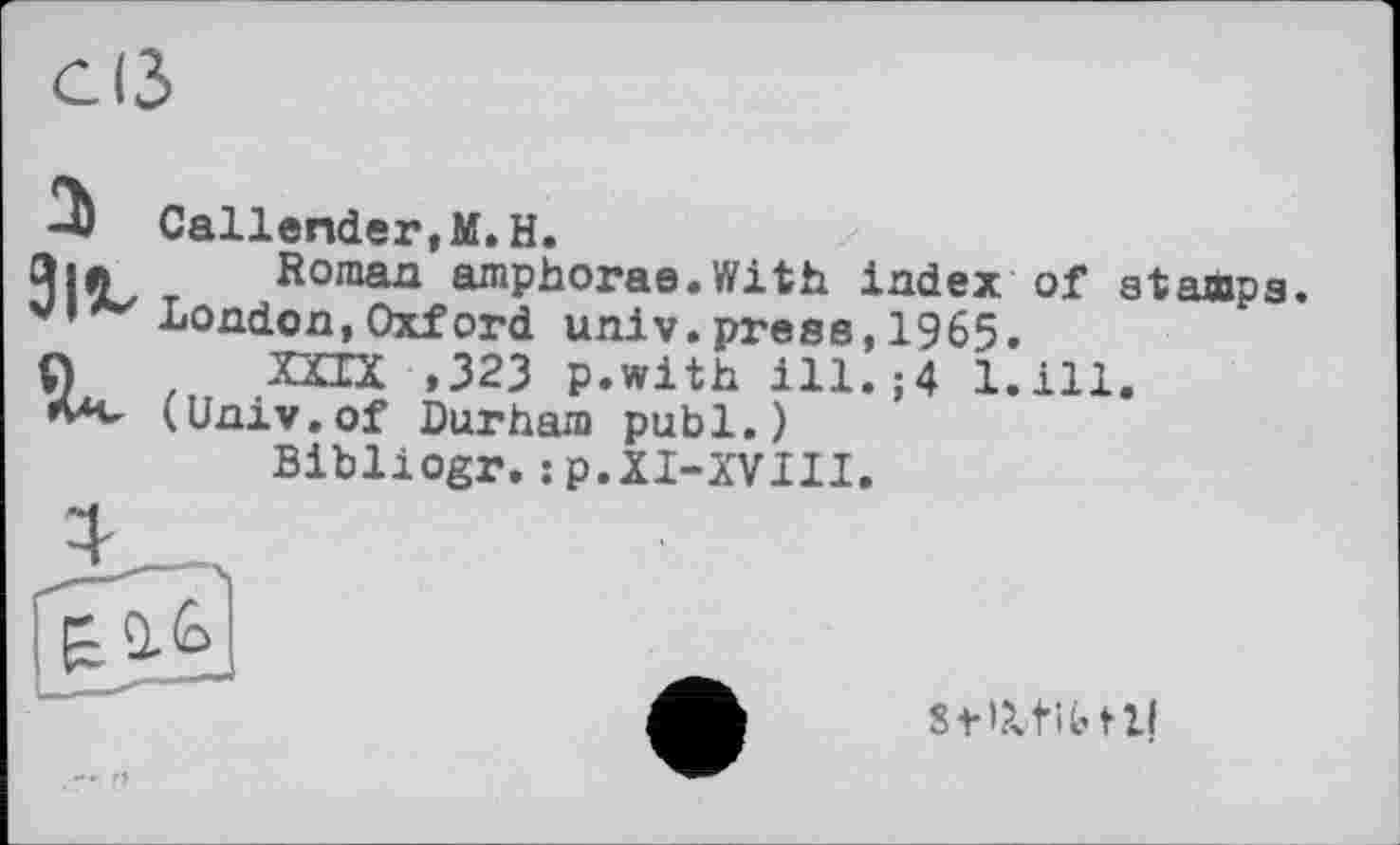 ﻿а 91«. V
Callender,М. H.
Roman amphorae.With index London,Oxford univ.press, 1965.
XXIX ,323 p.with ill.;4 1. (Univ.of Durham publ.)
Bibliogr.jp.XI-XVIII.
of stamps.
ill.
StKLfibtll